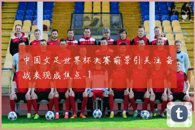 中国女足世界杯决赛前景引关注 备战表现成焦点_1