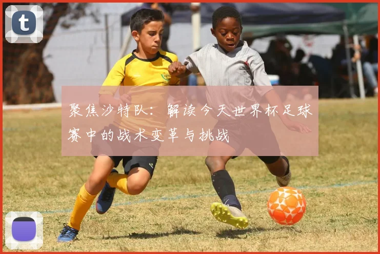 聚焦沙特队：解读今天世界杯足球赛中的战术变革与挑战