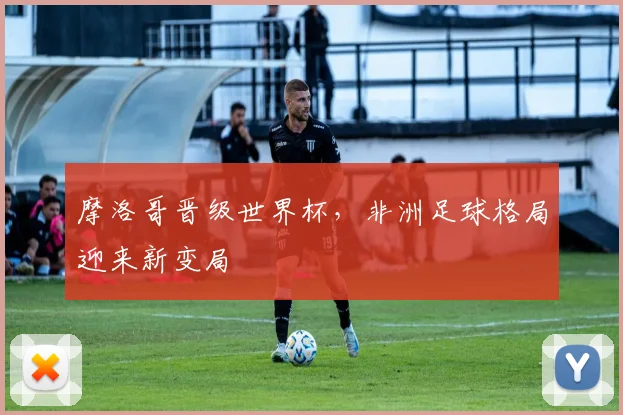 摩洛哥晋级世界杯，非洲足球格局迎来新变局