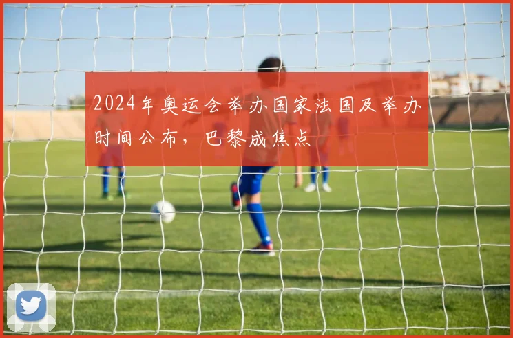 2024年奥运会举办国家法国及举办时间公布，巴黎成焦点