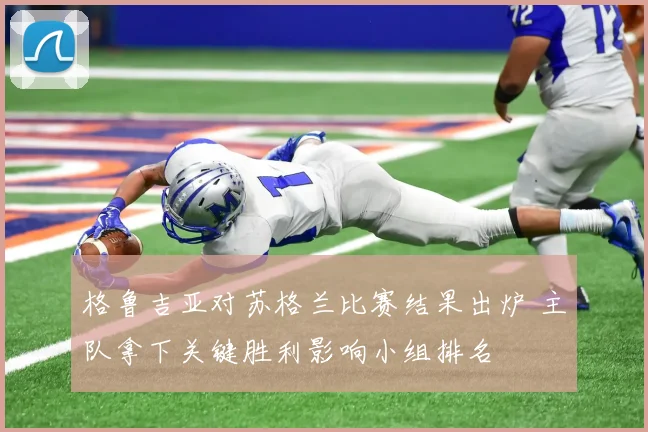格鲁吉亚对苏格兰比赛结果出炉 主队拿下关键胜利影响小组排名