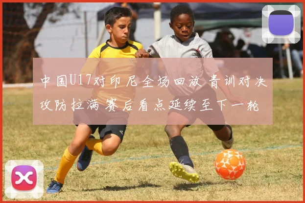 中国U17对印尼全场回放 青训对决攻防拉满 赛后看点延续至下一轮