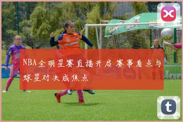 NBA全明星赛直播开启 赛事看点与球星对决成焦点