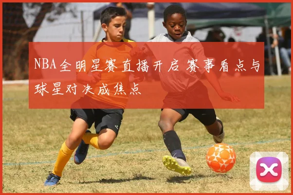 NBA全明星赛直播开启 赛事看点与球星对决成焦点