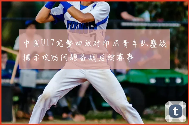 中国U17完整回放对印尼青年队鏖战揭示攻防问题备战后续赛事